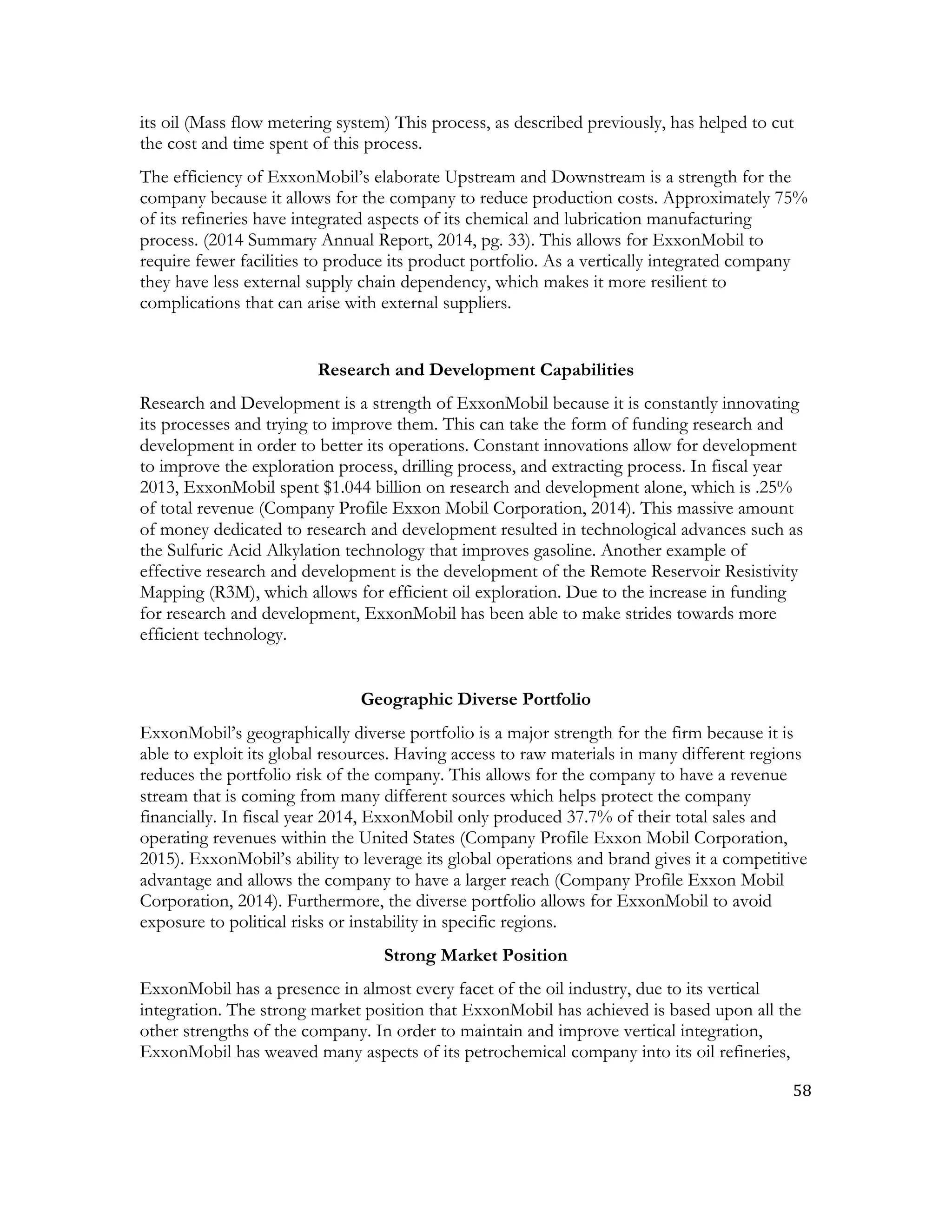 58	
  
	
  
its oil (Mass flow metering system) This process, as described previously, has helped to cut
the cost and time spent of this process.
The efficiency of ExxonMobil’s elaborate Upstream and Downstream is a strength for the
company because it allows for the company to reduce production costs. Approximately 75%
of its refineries have integrated aspects of its chemical and lubrication manufacturing
process. (2014 Summary Annual Report, 2014, pg. 33). This allows for ExxonMobil to
require fewer facilities to produce its product portfolio. As a vertically integrated company
they have less external supply chain dependency, which makes it more resilient to
complications that can arise with external suppliers.
Research and Development Capabilities
Research and Development is a strength of ExxonMobil because it is constantly innovating
its processes and trying to improve them. This can take the form of funding research and
development in order to better its operations. Constant innovations allow for development
to improve the exploration process, drilling process, and extracting process. In fiscal year
2013, ExxonMobil spent $1.044 billion on research and development alone, which is .25%
of total revenue (Company Profile Exxon Mobil Corporation, 2014). This massive amount
of money dedicated to research and development resulted in technological advances such as
the Sulfuric Acid Alkylation technology that improves gasoline. Another example of
effective research and development is the development of the Remote Reservoir Resistivity
Mapping (R3M), which allows for efficient oil exploration. Due to the increase in funding
for research and development, ExxonMobil has been able to make strides towards more
efficient technology.
Geographic Diverse Portfolio
ExxonMobil’s geographically diverse portfolio is a major strength for the firm because it is
able to exploit its global resources. Having access to raw materials in many different regions
reduces the portfolio risk of the company. This allows for the company to have a revenue
stream that is coming from many different sources which helps protect the company
financially. In fiscal year 2014, ExxonMobil only produced 37.7% of their total sales and
operating revenues within the United States (Company Profile Exxon Mobil Corporation,
2015). ExxonMobil’s ability to leverage its global operations and brand gives it a competitive
advantage and allows the company to have a larger reach (Company Profile Exxon Mobil
Corporation, 2014). Furthermore, the diverse portfolio allows for ExxonMobil to avoid
exposure to political risks or instability in specific regions.
Strong Market Position
ExxonMobil has a presence in almost every facet of the oil industry, due to its vertical
integration. The strong market position that ExxonMobil has achieved is based upon all the
other strengths of the company. In order to maintain and improve vertical integration,
ExxonMobil has weaved many aspects of its petrochemical company into its oil refineries,
 