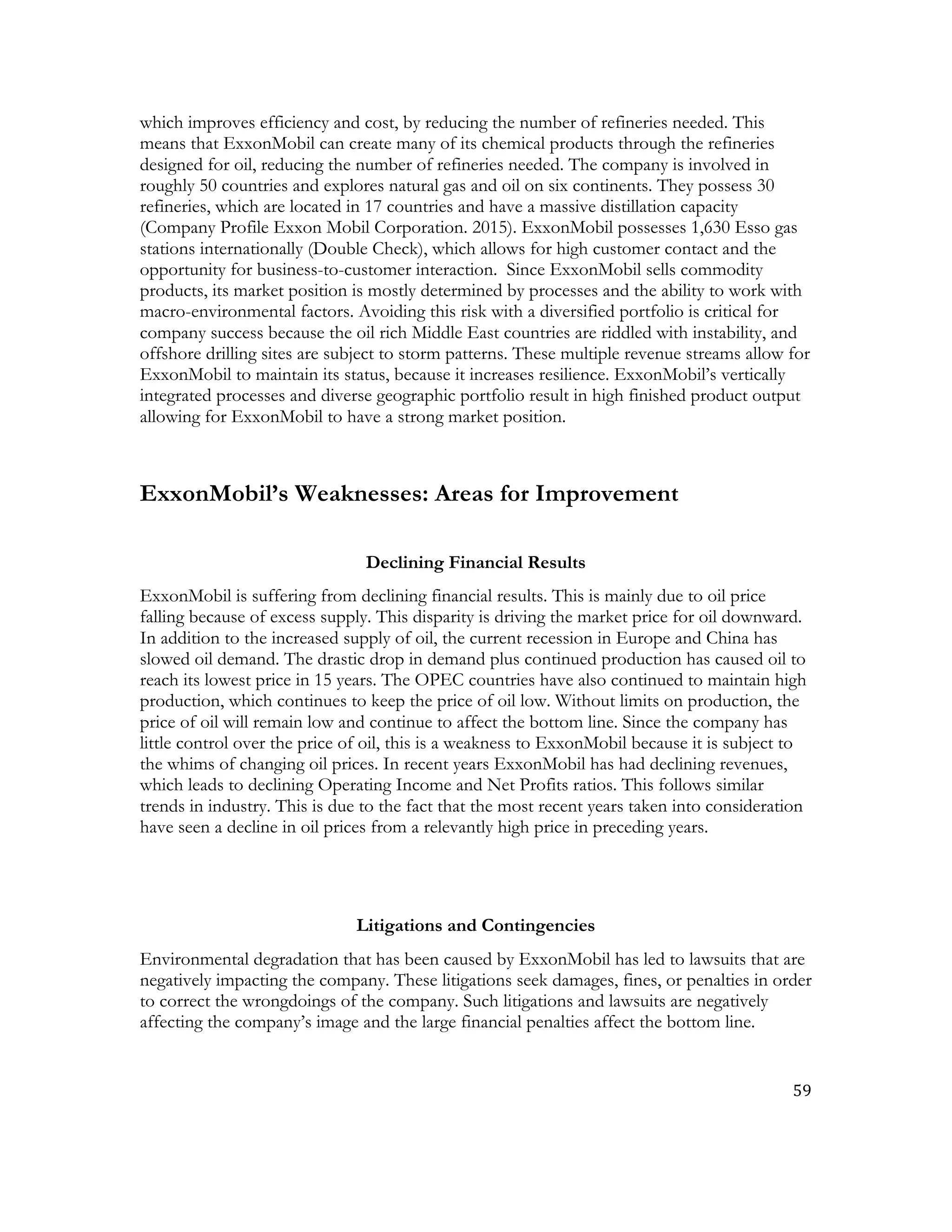 59	
  
	
  
which improves efficiency and cost, by reducing the number of refineries needed. This
means that ExxonMobil can create many of its chemical products through the refineries
designed for oil, reducing the number of refineries needed. The company is involved in
roughly 50 countries and explores natural gas and oil on six continents. They possess 30
refineries, which are located in 17 countries and have a massive distillation capacity
(Company Profile Exxon Mobil Corporation. 2015). ExxonMobil possesses 1,630 Esso gas
stations internationally (Double Check), which allows for high customer contact and the
opportunity for business-to-customer interaction. Since ExxonMobil sells commodity
products, its market position is mostly determined by processes and the ability to work with
macro-environmental factors. Avoiding this risk with a diversified portfolio is critical for
company success because the oil rich Middle East countries are riddled with instability, and
offshore drilling sites are subject to storm patterns. These multiple revenue streams allow for
ExxonMobil to maintain its status, because it increases resilience. ExxonMobil’s vertically
integrated processes and diverse geographic portfolio result in high finished product output
allowing for ExxonMobil to have a strong market position.
ExxonMobil’s Weaknesses: Areas for Improvement
Declining Financial Results
ExxonMobil is suffering from declining financial results. This is mainly due to oil price
falling because of excess supply. This disparity is driving the market price for oil downward.
In addition to the increased supply of oil, the current recession in Europe and China has
slowed oil demand. The drastic drop in demand plus continued production has caused oil to
reach its lowest price in 15 years. The OPEC countries have also continued to maintain high
production, which continues to keep the price of oil low. Without limits on production, the
price of oil will remain low and continue to affect the bottom line. Since the company has
little control over the price of oil, this is a weakness to ExxonMobil because it is subject to
the whims of changing oil prices. In recent years ExxonMobil has had declining revenues,
which leads to declining Operating Income and Net Profits ratios. This follows similar
trends in industry. This is due to the fact that the most recent years taken into consideration
have seen a decline in oil prices from a relevantly high price in preceding years.
Litigations and Contingencies
Environmental degradation that has been caused by ExxonMobil has led to lawsuits that are
negatively impacting the company. These litigations seek damages, fines, or penalties in order
to correct the wrongdoings of the company. Such litigations and lawsuits are negatively
affecting the company’s image and the large financial penalties affect the bottom line.
 