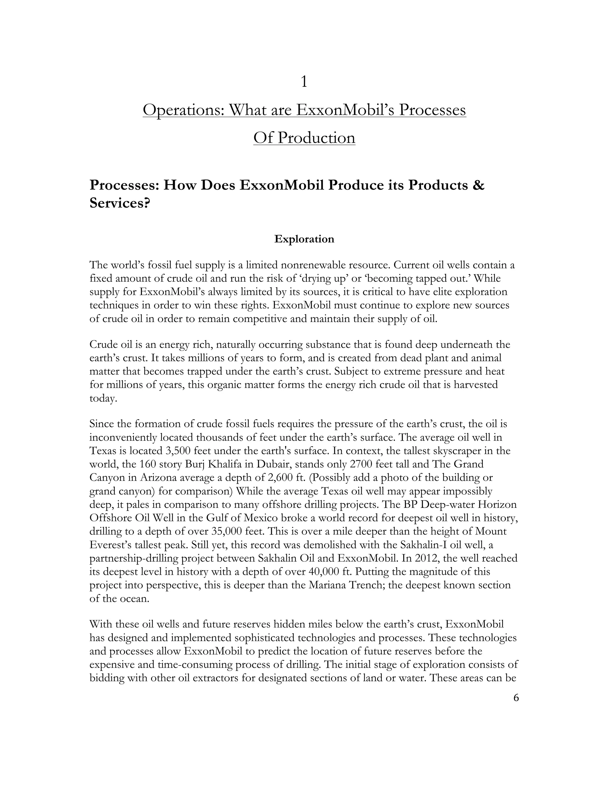 6	
  
	
  
1
Operations: What are ExxonMobil’s Processes
Of Production
Processes: How Does ExxonMobil Produce its Products &
Services?
Exploration
The world’s fossil fuel supply is a limited nonrenewable resource. Current oil wells contain a
fixed amount of crude oil and run the risk of ‘drying up’ or ‘becoming tapped out.’ While
supply for ExxonMobil’s always limited by its sources, it is critical to have elite exploration
techniques in order to win these rights. ExxonMobil must continue to explore new sources
of crude oil in order to remain competitive and maintain their supply of oil.
Crude oil is an energy rich, naturally occurring substance that is found deep underneath the
earth’s crust. It takes millions of years to form, and is created from dead plant and animal
matter that becomes trapped under the earth’s crust. Subject to extreme pressure and heat
for millions of years, this organic matter forms the energy rich crude oil that is harvested
today.
Since the formation of crude fossil fuels requires the pressure of the earth’s crust, the oil is
inconveniently located thousands of feet under the earth’s surface. The average oil well in
Texas is located 3,500 feet under the earth's surface. In context, the tallest skyscraper in the
world, the 160 story Burj Khalifa in Dubair, stands only 2700 feet tall and The Grand
Canyon in Arizona average a depth of 2,600 ft. (Possibly add a photo of the building or
grand canyon) for comparison) While the average Texas oil well may appear impossibly
deep, it pales in comparison to many offshore drilling projects. The BP Deep-water Horizon
Offshore Oil Well in the Gulf of Mexico broke a world record for deepest oil well in history,
drilling to a depth of over 35,000 feet. This is over a mile deeper than the height of Mount
Everest’s tallest peak. Still yet, this record was demolished with the Sakhalin-I oil well, a
partnership-drilling project between Sakhalin Oil and ExxonMobil. In 2012, the well reached
its deepest level in history with a depth of over 40,000 ft. Putting the magnitude of this
project into perspective, this is deeper than the Mariana Trench; the deepest known section
of the ocean.
With these oil wells and future reserves hidden miles below the earth’s crust, ExxonMobil
has designed and implemented sophisticated technologies and processes. These technologies
and processes allow ExxonMobil to predict the location of future reserves before the
expensive and time-consuming process of drilling. The initial stage of exploration consists of
bidding with other oil extractors for designated sections of land or water. These areas can be
 