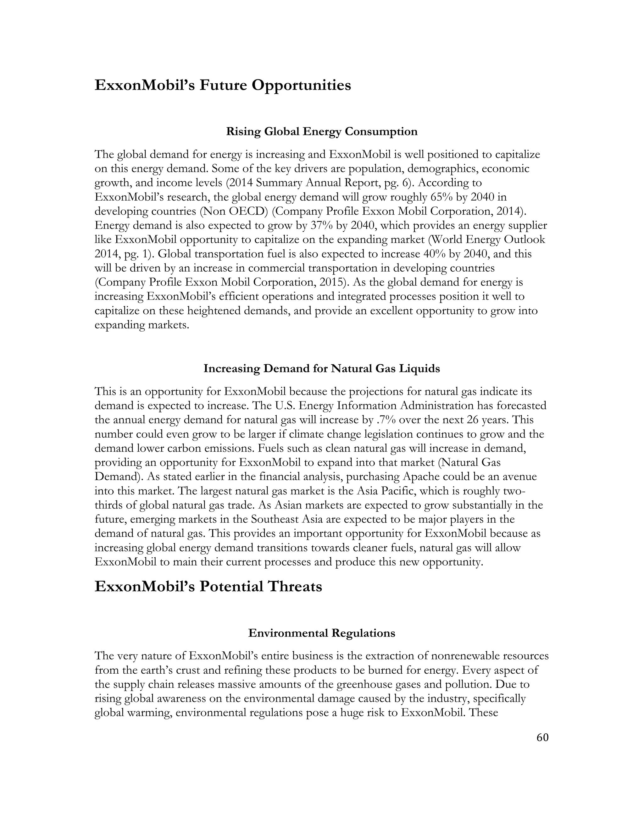 60	
  
	
  
ExxonMobil’s Future Opportunities
Rising Global Energy Consumption
The global demand for energy is increasing and ExxonMobil is well positioned to capitalize
on this energy demand. Some of the key drivers are population, demographics, economic
growth, and income levels (2014 Summary Annual Report, pg. 6). According to
ExxonMobil’s research, the global energy demand will grow roughly 65% by 2040 in
developing countries (Non OECD) (Company Profile Exxon Mobil Corporation, 2014).
Energy demand is also expected to grow by 37% by 2040, which provides an energy supplier
like ExxonMobil opportunity to capitalize on the expanding market (World Energy Outlook
2014, pg. 1). Global transportation fuel is also expected to increase 40% by 2040, and this
will be driven by an increase in commercial transportation in developing countries
(Company Profile Exxon Mobil Corporation, 2015). As the global demand for energy is
increasing ExxonMobil’s efficient operations and integrated processes position it well to
capitalize on these heightened demands, and provide an excellent opportunity to grow into
expanding markets.
Increasing Demand for Natural Gas Liquids
This is an opportunity for ExxonMobil because the projections for natural gas indicate its
demand is expected to increase. The U.S. Energy Information Administration has forecasted
the annual energy demand for natural gas will increase by .7% over the next 26 years. This
number could even grow to be larger if climate change legislation continues to grow and the
demand lower carbon emissions. Fuels such as clean natural gas will increase in demand,
providing an opportunity for ExxonMobil to expand into that market (Natural Gas
Demand). As stated earlier in the financial analysis, purchasing Apache could be an avenue
into this market. The largest natural gas market is the Asia Pacific, which is roughly two-
thirds of global natural gas trade. As Asian markets are expected to grow substantially in the
future, emerging markets in the Southeast Asia are expected to be major players in the
demand of natural gas. This provides an important opportunity for ExxonMobil because as
increasing global energy demand transitions towards cleaner fuels, natural gas will allow
ExxonMobil to main their current processes and produce this new opportunity.
ExxonMobil’s Potential Threats
Environmental Regulations
The very nature of ExxonMobil’s entire business is the extraction of nonrenewable resources
from the earth’s crust and refining these products to be burned for energy. Every aspect of
the supply chain releases massive amounts of the greenhouse gases and pollution. Due to
rising global awareness on the environmental damage caused by the industry, specifically
global warming, environmental regulations pose a huge risk to ExxonMobil. These
 