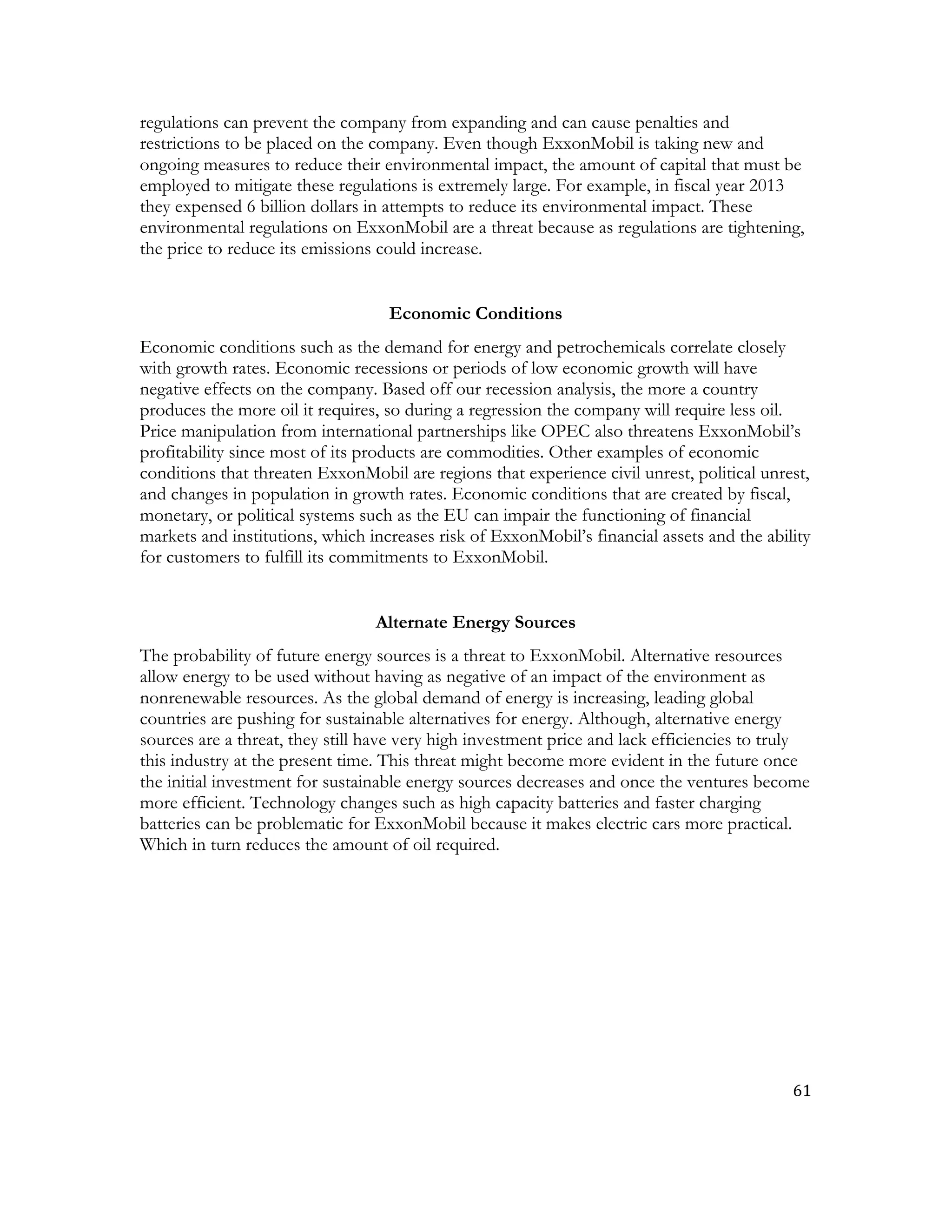 61	
  
	
  
regulations can prevent the company from expanding and can cause penalties and
restrictions to be placed on the company. Even though ExxonMobil is taking new and
ongoing measures to reduce their environmental impact, the amount of capital that must be
employed to mitigate these regulations is extremely large. For example, in fiscal year 2013
they expensed 6 billion dollars in attempts to reduce its environmental impact. These
environmental regulations on ExxonMobil are a threat because as regulations are tightening,
the price to reduce its emissions could increase.
Economic Conditions
Economic conditions such as the demand for energy and petrochemicals correlate closely
with growth rates. Economic recessions or periods of low economic growth will have
negative effects on the company. Based off our recession analysis, the more a country
produces the more oil it requires, so during a regression the company will require less oil.
Price manipulation from international partnerships like OPEC also threatens ExxonMobil’s
profitability since most of its products are commodities. Other examples of economic
conditions that threaten ExxonMobil are regions that experience civil unrest, political unrest,
and changes in population in growth rates. Economic conditions that are created by fiscal,
monetary, or political systems such as the EU can impair the functioning of financial
markets and institutions, which increases risk of ExxonMobil’s financial assets and the ability
for customers to fulfill its commitments to ExxonMobil.
Alternate Energy Sources
The probability of future energy sources is a threat to ExxonMobil. Alternative resources
allow energy to be used without having as negative of an impact of the environment as
nonrenewable resources. As the global demand of energy is increasing, leading global
countries are pushing for sustainable alternatives for energy. Although, alternative energy
sources are a threat, they still have very high investment price and lack efficiencies to truly
this industry at the present time. This threat might become more evident in the future once
the initial investment for sustainable energy sources decreases and once the ventures become
more efficient. Technology changes such as high capacity batteries and faster charging
batteries can be problematic for ExxonMobil because it makes electric cars more practical.
Which in turn reduces the amount of oil required.
 