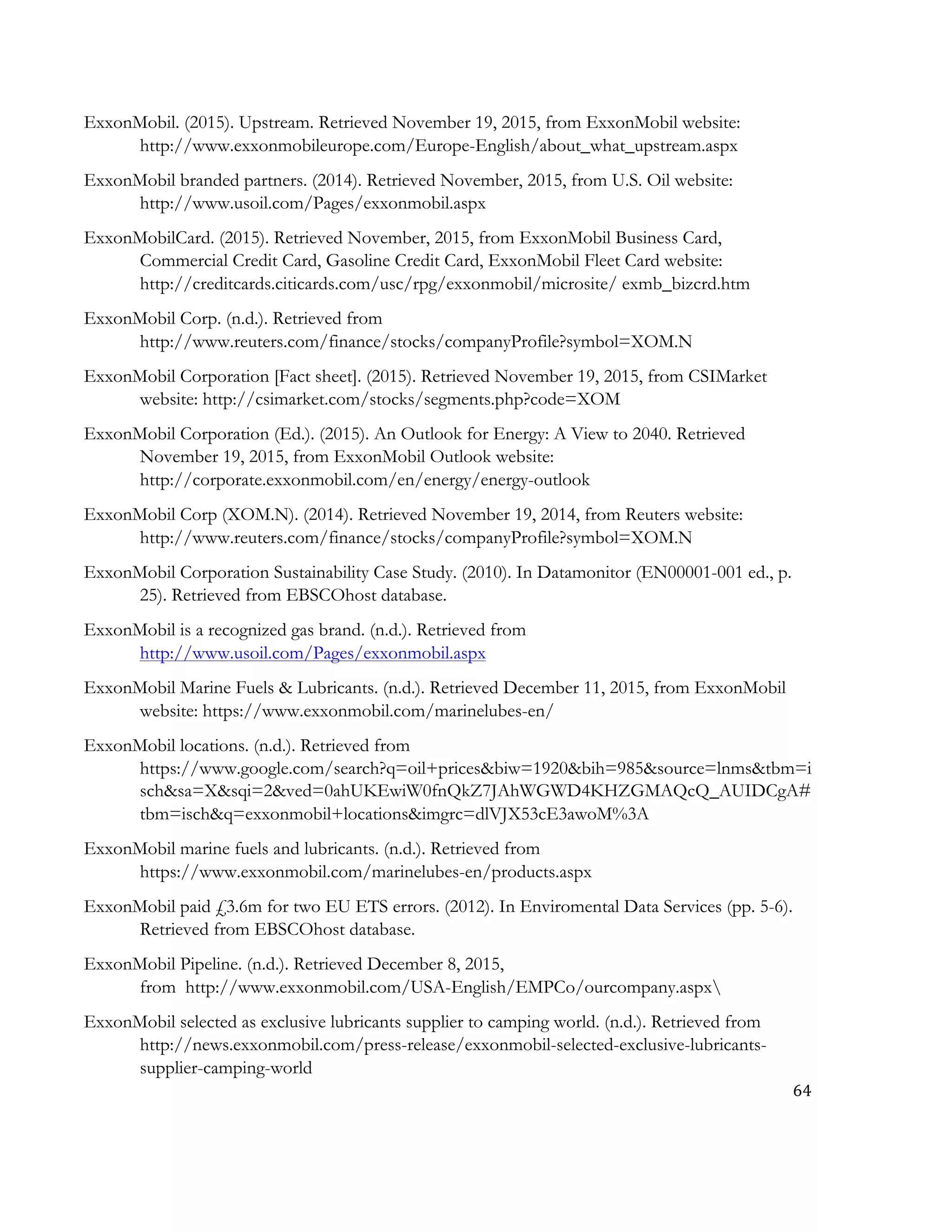 64	
  
	
  
ExxonMobil. (2015). Upstream. Retrieved November 19, 2015, from ExxonMobil website:
http://www.exxonmobileurope.com/Europe-English/about_what_upstream.aspx
ExxonMobil branded partners. (2014). Retrieved November, 2015, from U.S. Oil website:
http://www.usoil.com/Pages/exxonmobil.aspx
ExxonMobilCard. (2015). Retrieved November, 2015, from ExxonMobil Business Card,
Commercial Credit Card, Gasoline Credit Card, ExxonMobil Fleet Card website:
http://creditcards.citicards.com/usc/rpg/exxonmobil/microsite/ exmb_bizcrd.htm
ExxonMobil Corp. (n.d.). Retrieved from
http://www.reuters.com/finance/stocks/companyProfile?symbol=XOM.N
ExxonMobil Corporation [Fact sheet]. (2015). Retrieved November 19, 2015, from CSIMarket
website: http://csimarket.com/stocks/segments.php?code=XOM
ExxonMobil Corporation (Ed.). (2015). An Outlook for Energy: A View to 2040. Retrieved
November 19, 2015, from ExxonMobil Outlook website:
http://corporate.exxonmobil.com/en/energy/energy-outlook
ExxonMobil Corp (XOM.N). (2014). Retrieved November 19, 2014, from Reuters website:
http://www.reuters.com/finance/stocks/companyProfile?symbol=XOM.N
ExxonMobil Corporation Sustainability Case Study. (2010). In Datamonitor (EN00001-001 ed., p.
25). Retrieved from EBSCOhost database.
ExxonMobil is a recognized gas brand. (n.d.). Retrieved from
http://www.usoil.com/Pages/exxonmobil.aspx
ExxonMobil Marine Fuels & Lubricants. (n.d.). Retrieved December 11, 2015, from ExxonMobil
website: https://www.exxonmobil.com/marinelubes-en/
ExxonMobil locations. (n.d.). Retrieved from
https://www.google.com/search?q=oil+prices&biw=1920&bih=985&source=lnms&tbm=i
sch&sa=X&sqi=2&ved=0ahUKEwiW0fnQkZ7JAhWGWD4KHZGMAQcQ_AUIDCgA#
tbm=isch&q=exxonmobil+locations&imgrc=dlVJX53cE3awoM%3A
ExxonMobil marine fuels and lubricants. (n.d.). Retrieved from
https://www.exxonmobil.com/marinelubes-en/products.aspx
ExxonMobil paid £3.6m for two EU ETS errors. (2012). In Enviromental Data Services (pp. 5-6).
Retrieved from EBSCOhost database.
ExxonMobil Pipeline. (n.d.). Retrieved December 8, 2015,
from http://www.exxonmobil.com/USA-English/EMPCo/ourcompany.aspx
ExxonMobil selected as exclusive lubricants supplier to camping world. (n.d.). Retrieved from
http://news.exxonmobil.com/press-release/exxonmobil-selected-exclusive-lubricants-
supplier-camping-world
 