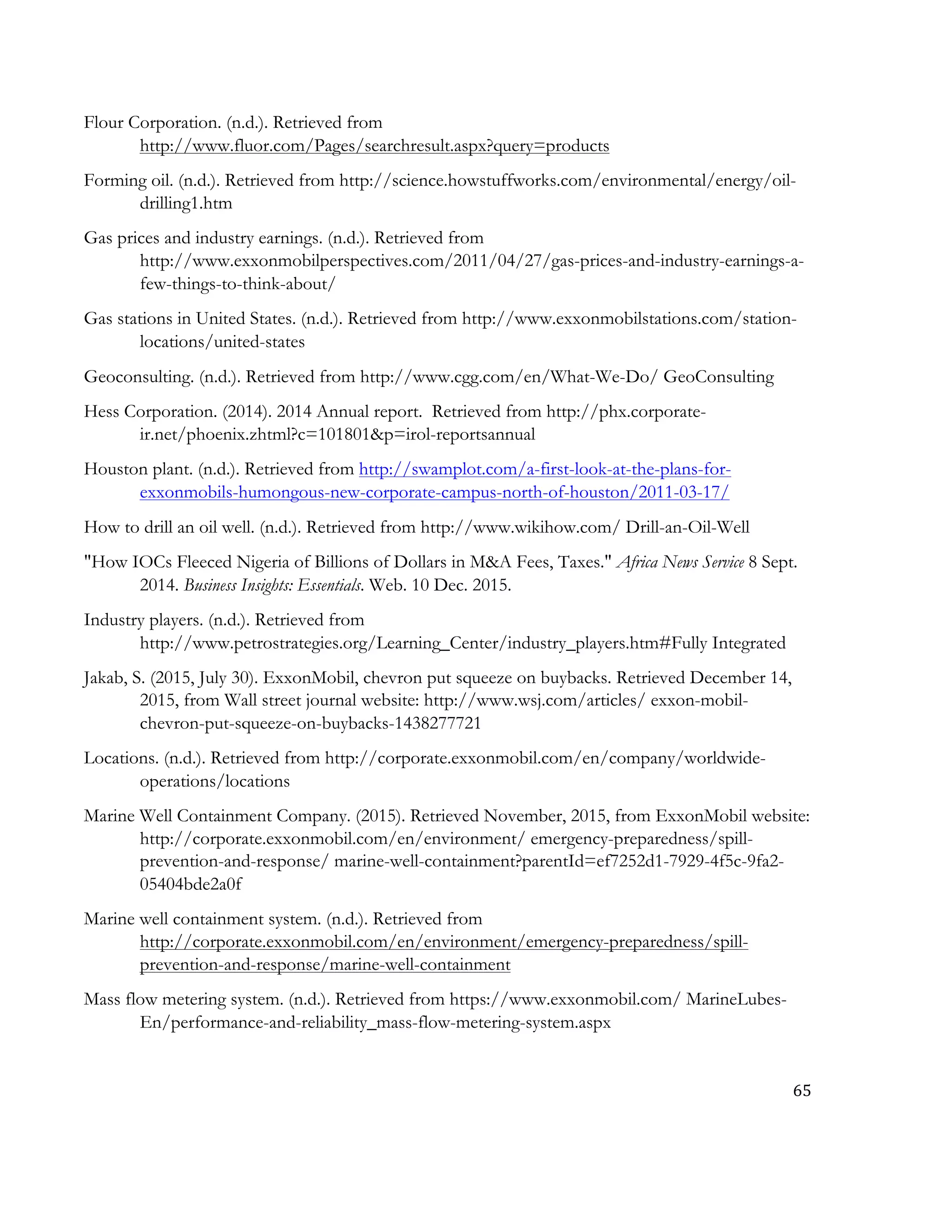 65	
  
	
  
Flour Corporation. (n.d.). Retrieved from
http://www.fluor.com/Pages/searchresult.aspx?query=products
Forming oil. (n.d.). Retrieved from http://science.howstuffworks.com/environmental/energy/oil-
drilling1.htm
Gas prices and industry earnings. (n.d.). Retrieved from
http://www.exxonmobilperspectives.com/2011/04/27/gas-prices-and-industry-earnings-a-
few-things-to-think-about/
Gas stations in United States. (n.d.). Retrieved from http://www.exxonmobilstations.com/station-
locations/united-states
Geoconsulting. (n.d.). Retrieved from http://www.cgg.com/en/What-We-Do/ GeoConsulting
Hess Corporation. (2014). 2014 Annual report. Retrieved from http://phx.corporate-
ir.net/phoenix.zhtml?c=101801&p=irol-reportsannual
Houston plant. (n.d.). Retrieved from http://swamplot.com/a-first-look-at-the-plans-for-
exxonmobils-humongous-new-corporate-campus-north-of-houston/2011-03-17/
How to drill an oil well. (n.d.). Retrieved from http://www.wikihow.com/ Drill-an-Oil-Well
"How IOCs Fleeced Nigeria of Billions of Dollars in M&A Fees, Taxes." Africa News Service 8 Sept.
2014. Business Insights: Essentials. Web. 10 Dec. 2015.
Industry players. (n.d.). Retrieved from
http://www.petrostrategies.org/Learning_Center/industry_players.htm#Fully Integrated
Jakab, S. (2015, July 30). ExxonMobil, chevron put squeeze on buybacks. Retrieved December 14,
2015, from Wall street journal website: http://www.wsj.com/articles/ exxon-mobil-
chevron-put-squeeze-on-buybacks-1438277721
Locations. (n.d.). Retrieved from http://corporate.exxonmobil.com/en/company/worldwide-
operations/locations
Marine Well Containment Company. (2015). Retrieved November, 2015, from ExxonMobil website:
http://corporate.exxonmobil.com/en/environment/ emergency-preparedness/spill-
prevention-and-response/ marine-well-containment?parentId=ef7252d1-7929-4f5c-9fa2-
05404bde2a0f
Marine well containment system. (n.d.). Retrieved from
http://corporate.exxonmobil.com/en/environment/emergency-preparedness/spill-
prevention-and-response/marine-well-containment
Mass flow metering system. (n.d.). Retrieved from https://www.exxonmobil.com/ MarineLubes-
En/performance-and-reliability_mass-flow-metering-system.aspx
 