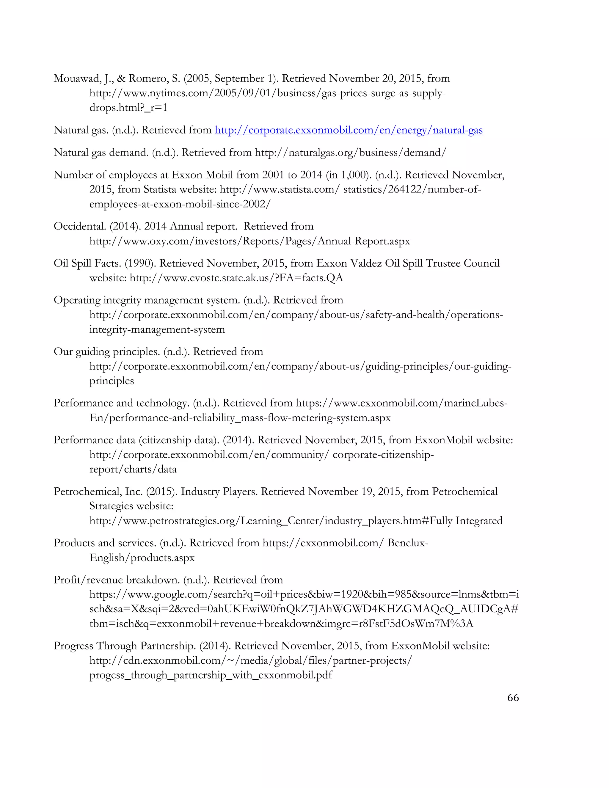 66	
  
	
  
Mouawad, J., & Romero, S. (2005, September 1). Retrieved November 20, 2015, from
http://www.nytimes.com/2005/09/01/business/gas-prices-surge-as-supply-
drops.html?_r=1
Natural gas. (n.d.). Retrieved from http://corporate.exxonmobil.com/en/energy/natural-gas
Natural gas demand. (n.d.). Retrieved from http://naturalgas.org/business/demand/
Number of employees at Exxon Mobil from 2001 to 2014 (in 1,000). (n.d.). Retrieved November,
2015, from Statista website: http://www.statista.com/ statistics/264122/number-of-
employees-at-exxon-mobil-since-2002/
Occidental. (2014). 2014 Annual report. Retrieved from
http://www.oxy.com/investors/Reports/Pages/Annual-Report.aspx
Oil Spill Facts. (1990). Retrieved November, 2015, from Exxon Valdez Oil Spill Trustee Council
website: http://www.evostc.state.ak.us/?FA=facts.QA
Operating integrity management system. (n.d.). Retrieved from
http://corporate.exxonmobil.com/en/company/about-us/safety-and-health/operations-
integrity-management-system
Our guiding principles. (n.d.). Retrieved from
http://corporate.exxonmobil.com/en/company/about-us/guiding-principles/our-guiding-
principles
Performance and technology. (n.d.). Retrieved from https://www.exxonmobil.com/marineLubes-
En/performance-and-reliability_mass-flow-metering-system.aspx
Performance data (citizenship data). (2014). Retrieved November, 2015, from ExxonMobil website:
http://corporate.exxonmobil.com/en/community/ corporate-citizenship-
report/charts/data
Petrochemical, Inc. (2015). Industry Players. Retrieved November 19, 2015, from Petrochemical
Strategies website:
http://www.petrostrategies.org/Learning_Center/industry_players.htm#Fully Integrated
Products and services. (n.d.). Retrieved from https://exxonmobil.com/ Benelux-
English/products.aspx
Profit/revenue breakdown. (n.d.). Retrieved from
https://www.google.com/search?q=oil+prices&biw=1920&bih=985&source=lnms&tbm=i
sch&sa=X&sqi=2&ved=0ahUKEwiW0fnQkZ7JAhWGWD4KHZGMAQcQ_AUIDCgA#
tbm=isch&q=exxonmobil+revenue+breakdown&imgrc=r8FstF5dOsWm7M%3A
Progress Through Partnership. (2014). Retrieved November, 2015, from ExxonMobil website:
http://cdn.exxonmobil.com/~/media/global/files/partner-projects/
progess_through_partnership_with_exxonmobil.pdf
 