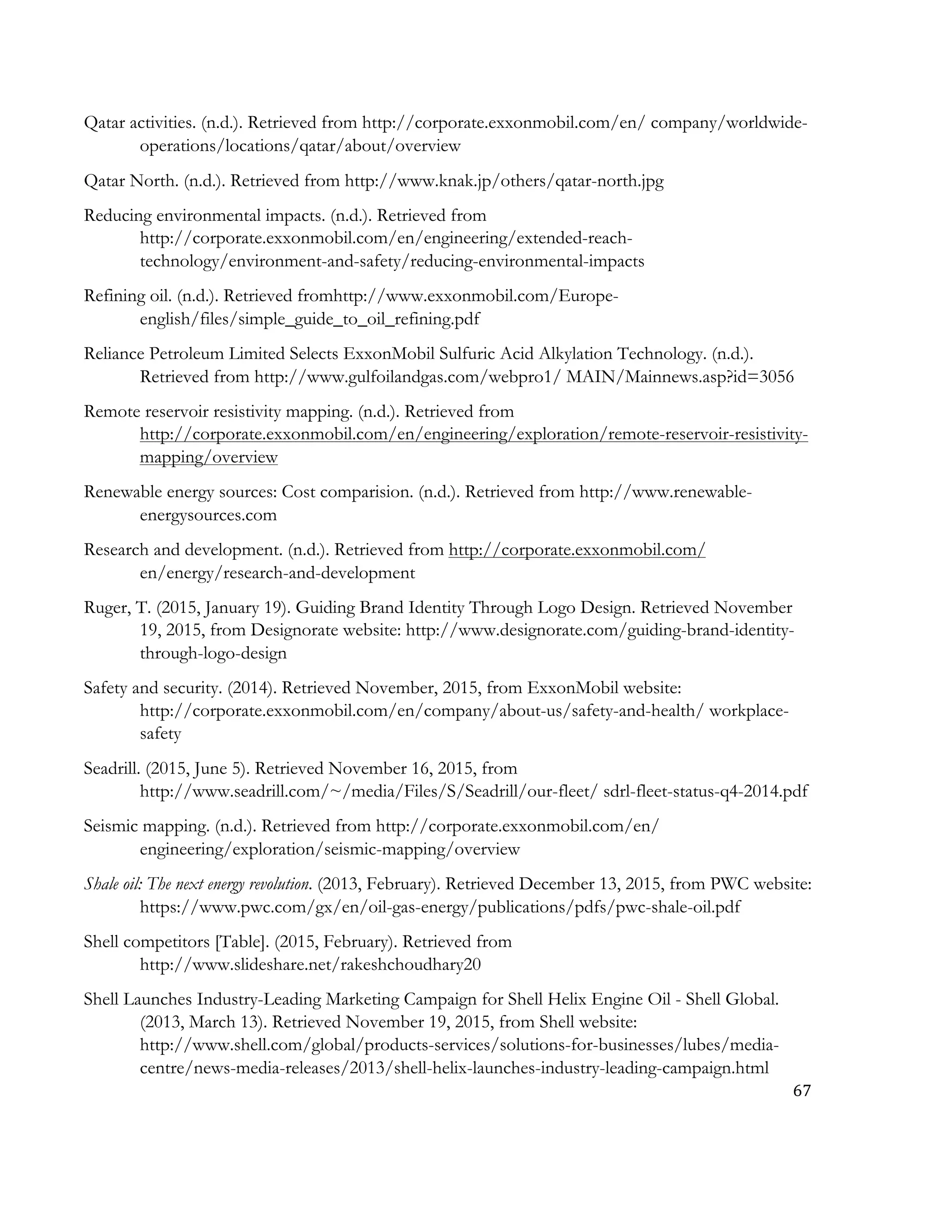 67	
  
	
  
Qatar activities. (n.d.). Retrieved from http://corporate.exxonmobil.com/en/ company/worldwide-
operations/locations/qatar/about/overview
Qatar North. (n.d.). Retrieved from http://www.knak.jp/others/qatar-north.jpg
Reducing environmental impacts. (n.d.). Retrieved from
http://corporate.exxonmobil.com/en/engineering/extended-reach-
technology/environment-and-safety/reducing-environmental-impacts
Refining oil. (n.d.). Retrieved fromhttp://www.exxonmobil.com/Europe-
english/files/simple_guide_to_oil_refining.pdf
Reliance Petroleum Limited Selects ExxonMobil Sulfuric Acid Alkylation Technology. (n.d.).
Retrieved from http://www.gulfoilandgas.com/webpro1/ MAIN/Mainnews.asp?id=3056
Remote reservoir resistivity mapping. (n.d.). Retrieved from
http://corporate.exxonmobil.com/en/engineering/exploration/remote-reservoir-resistivity-
mapping/overview
Renewable energy sources: Cost comparision. (n.d.). Retrieved from http://www.renewable-
energysources.com
Research and development. (n.d.). Retrieved from http://corporate.exxonmobil.com/
en/energy/research-and-development
Ruger, T. (2015, January 19). Guiding Brand Identity Through Logo Design. Retrieved November
19, 2015, from Designorate website: http://www.designorate.com/guiding-brand-identity-
through-logo-design
Safety and security. (2014). Retrieved November, 2015, from ExxonMobil website:
http://corporate.exxonmobil.com/en/company/about-us/safety-and-health/ workplace-
safety
Seadrill. (2015, June 5). Retrieved November 16, 2015, from
http://www.seadrill.com/~/media/Files/S/Seadrill/our-fleet/ sdrl-fleet-status-q4-2014.pdf
Seismic mapping. (n.d.). Retrieved from http://corporate.exxonmobil.com/en/
engineering/exploration/seismic-mapping/overview
Shale oil: The next energy revolution. (2013, February). Retrieved December 13, 2015, from PWC website:
https://www.pwc.com/gx/en/oil-gas-energy/publications/pdfs/pwc-shale-oil.pdf
Shell competitors [Table]. (2015, February). Retrieved from
http://www.slideshare.net/rakeshchoudhary20
Shell Launches Industry-Leading Marketing Campaign for Shell Helix Engine Oil - Shell Global.
(2013, March 13). Retrieved November 19, 2015, from Shell website:
http://www.shell.com/global/products-services/solutions-for-businesses/lubes/media-
centre/news-media-releases/2013/shell-helix-launches-industry-leading-campaign.html
 