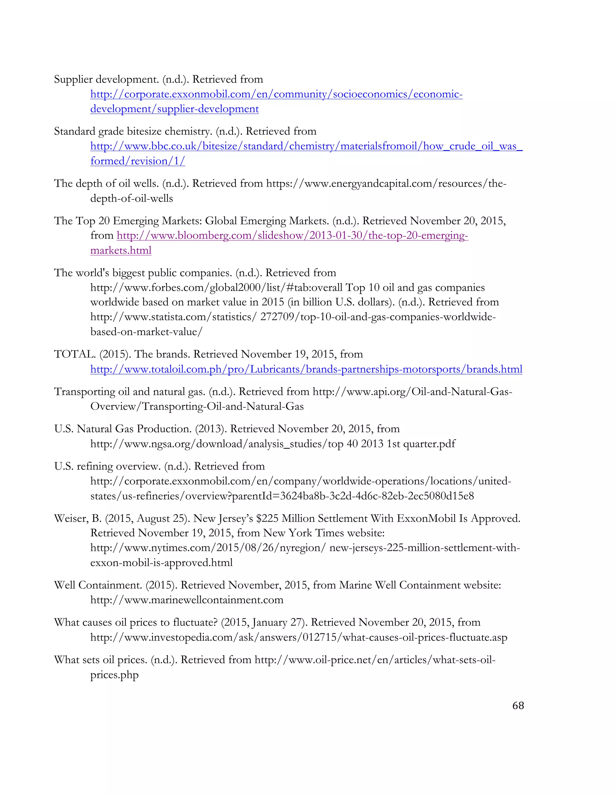 68	
  
	
  
Supplier development. (n.d.). Retrieved from
http://corporate.exxonmobil.com/en/community/socioeconomics/economic-
development/supplier-development
Standard grade bitesize chemistry. (n.d.). Retrieved from
http://www.bbc.co.uk/bitesize/standard/chemistry/materialsfromoil/how_crude_oil_was_
formed/revision/1/
The depth of oil wells. (n.d.). Retrieved from https://www.energyandcapital.com/resources/the-
depth-of-oil-wells
The Top 20 Emerging Markets: Global Emerging Markets. (n.d.). Retrieved November 20, 2015,
from http://www.bloomberg.com/slideshow/2013-01-30/the-top-20-emerging-
markets.html
The world's biggest public companies. (n.d.). Retrieved from
http://www.forbes.com/global2000/list/#tab:overall Top 10 oil and gas companies
worldwide based on market value in 2015 (in billion U.S. dollars). (n.d.). Retrieved from
http://www.statista.com/statistics/ 272709/top-10-oil-and-gas-companies-worldwide-
based-on-market-value/
TOTAL. (2015). The brands. Retrieved November 19, 2015, from
http://www.totaloil.com.ph/pro/Lubricants/brands-partnerships-motorsports/brands.html
Transporting oil and natural gas. (n.d.). Retrieved from http://www.api.org/Oil-and-Natural-Gas-
Overview/Transporting-Oil-and-Natural-Gas
U.S. Natural Gas Production. (2013). Retrieved November 20, 2015, from
http://www.ngsa.org/download/analysis_studies/top 40 2013 1st quarter.pdf
U.S. refining overview. (n.d.). Retrieved from
http://corporate.exxonmobil.com/en/company/worldwide-operations/locations/united-
states/us-refineries/overview?parentId=3624ba8b-3c2d-4d6c-82eb-2ec5080d15e8
Weiser, B. (2015, August 25). New Jersey’s $225 Million Settlement With ExxonMobil Is Approved.
Retrieved November 19, 2015, from New York Times website:
http://www.nytimes.com/2015/08/26/nyregion/ new-jerseys-225-million-settlement-with-
exxon-mobil-is-approved.html
Well Containment. (2015). Retrieved November, 2015, from Marine Well Containment website:
http://www.marinewellcontainment.com
What causes oil prices to fluctuate? (2015, January 27). Retrieved November 20, 2015, from
http://www.investopedia.com/ask/answers/012715/what-causes-oil-prices-fluctuate.asp
What sets oil prices. (n.d.). Retrieved from http://www.oil-price.net/en/articles/what-sets-oil-
prices.php
 