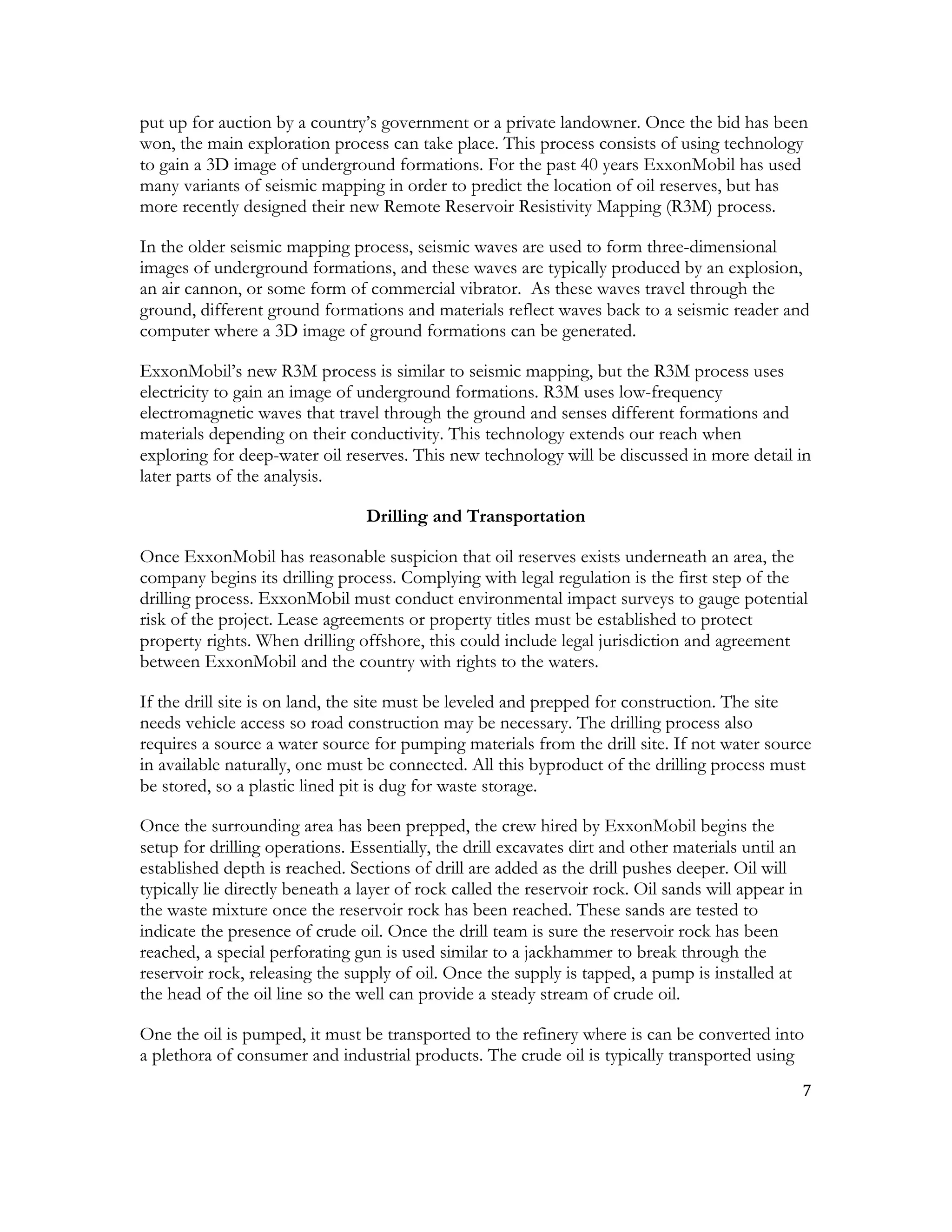 7	
  
	
  
put up for auction by a country’s government or a private landowner. Once the bid has been
won, the main exploration process can take place. This process consists of using technology
to gain a 3D image of underground formations. For the past 40 years ExxonMobil has used
many variants of seismic mapping in order to predict the location of oil reserves, but has
more recently designed their new Remote Reservoir Resistivity Mapping (R3M) process.
In the older seismic mapping process, seismic waves are used to form three-dimensional
images of underground formations, and these waves are typically produced by an explosion,
an air cannon, or some form of commercial vibrator. As these waves travel through the
ground, different ground formations and materials reflect waves back to a seismic reader and
computer where a 3D image of ground formations can be generated.
ExxonMobil’s new R3M process is similar to seismic mapping, but the R3M process uses
electricity to gain an image of underground formations. R3M uses low-frequency
electromagnetic waves that travel through the ground and senses different formations and
materials depending on their conductivity. This technology extends our reach when
exploring for deep-water oil reserves. This new technology will be discussed in more detail in
later parts of the analysis.
Drilling and Transportation
Once ExxonMobil has reasonable suspicion that oil reserves exists underneath an area, the
company begins its drilling process. Complying with legal regulation is the first step of the
drilling process. ExxonMobil must conduct environmental impact surveys to gauge potential
risk of the project. Lease agreements or property titles must be established to protect
property rights. When drilling offshore, this could include legal jurisdiction and agreement
between ExxonMobil and the country with rights to the waters.
If the drill site is on land, the site must be leveled and prepped for construction. The site
needs vehicle access so road construction may be necessary. The drilling process also
requires a source a water source for pumping materials from the drill site. If not water source
in available naturally, one must be connected. All this byproduct of the drilling process must
be stored, so a plastic lined pit is dug for waste storage.
Once the surrounding area has been prepped, the crew hired by ExxonMobil begins the
setup for drilling operations. Essentially, the drill excavates dirt and other materials until an
established depth is reached. Sections of drill are added as the drill pushes deeper. Oil will
typically lie directly beneath a layer of rock called the reservoir rock. Oil sands will appear in
the waste mixture once the reservoir rock has been reached. These sands are tested to
indicate the presence of crude oil. Once the drill team is sure the reservoir rock has been
reached, a special perforating gun is used similar to a jackhammer to break through the
reservoir rock, releasing the supply of oil. Once the supply is tapped, a pump is installed at
the head of the oil line so the well can provide a steady stream of crude oil.
One the oil is pumped, it must be transported to the refinery where is can be converted into
a plethora of consumer and industrial products. The crude oil is typically transported using
 