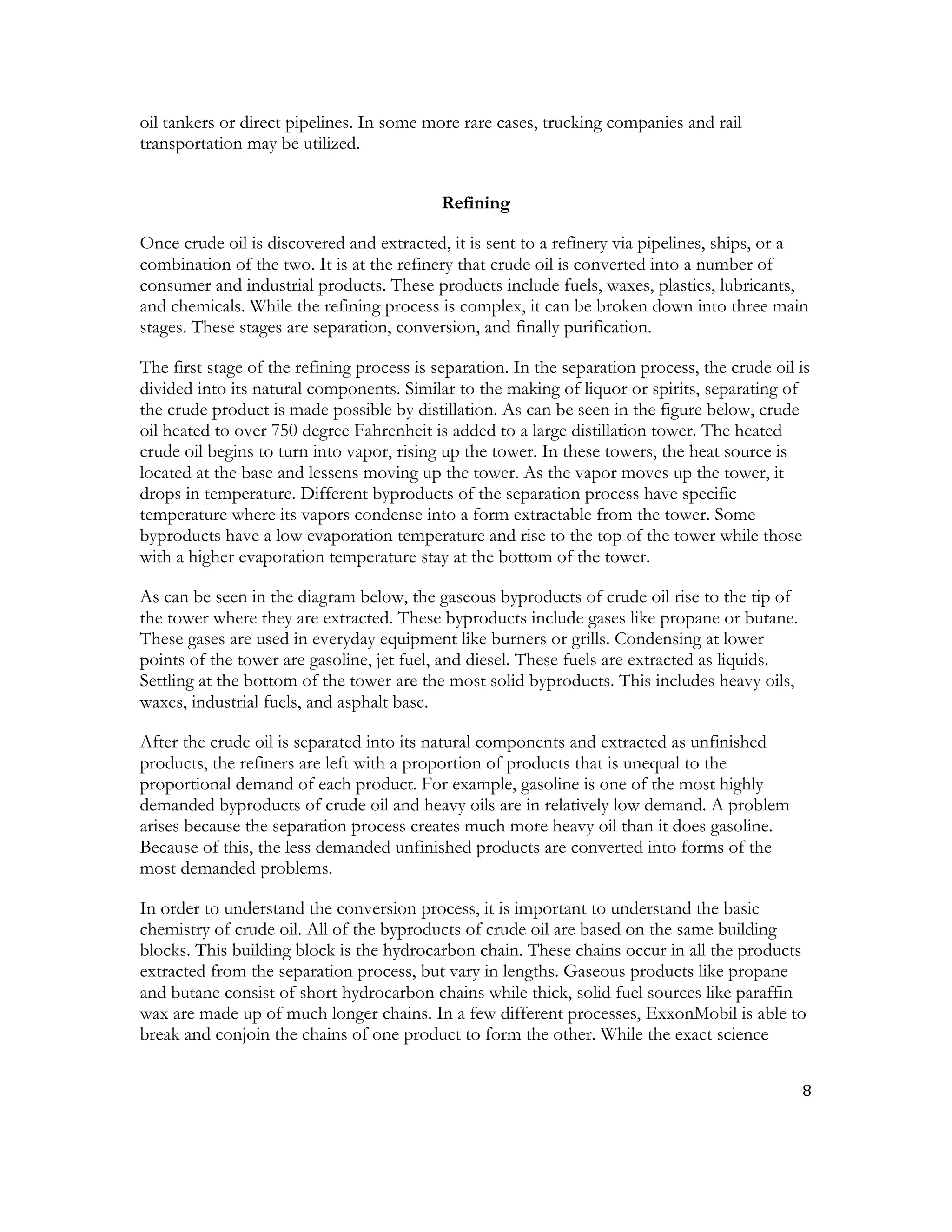 8	
  
	
  
oil tankers or direct pipelines. In some more rare cases, trucking companies and rail
transportation may be utilized.
Refining
Once crude oil is discovered and extracted, it is sent to a refinery via pipelines, ships, or a
combination of the two. It is at the refinery that crude oil is converted into a number of
consumer and industrial products. These products include fuels, waxes, plastics, lubricants,
and chemicals. While the refining process is complex, it can be broken down into three main
stages. These stages are separation, conversion, and finally purification.
The first stage of the refining process is separation. In the separation process, the crude oil is
divided into its natural components. Similar to the making of liquor or spirits, separating of
the crude product is made possible by distillation. As can be seen in the figure below, crude
oil heated to over 750 degree Fahrenheit is added to a large distillation tower. The heated
crude oil begins to turn into vapor, rising up the tower. In these towers, the heat source is
located at the base and lessens moving up the tower. As the vapor moves up the tower, it
drops in temperature. Different byproducts of the separation process have specific
temperature where its vapors condense into a form extractable from the tower. Some
byproducts have a low evaporation temperature and rise to the top of the tower while those
with a higher evaporation temperature stay at the bottom of the tower.
As can be seen in the diagram below, the gaseous byproducts of crude oil rise to the tip of
the tower where they are extracted. These byproducts include gases like propane or butane.
These gases are used in everyday equipment like burners or grills. Condensing at lower
points of the tower are gasoline, jet fuel, and diesel. These fuels are extracted as liquids.
Settling at the bottom of the tower are the most solid byproducts. This includes heavy oils,
waxes, industrial fuels, and asphalt base.
After the crude oil is separated into its natural components and extracted as unfinished
products, the refiners are left with a proportion of products that is unequal to the
proportional demand of each product. For example, gasoline is one of the most highly
demanded byproducts of crude oil and heavy oils are in relatively low demand. A problem
arises because the separation process creates much more heavy oil than it does gasoline.
Because of this, the less demanded unfinished products are converted into forms of the
most demanded problems.
In order to understand the conversion process, it is important to understand the basic
chemistry of crude oil. All of the byproducts of crude oil are based on the same building
blocks. This building block is the hydrocarbon chain. These chains occur in all the products
extracted from the separation process, but vary in lengths. Gaseous products like propane
and butane consist of short hydrocarbon chains while thick, solid fuel sources like paraffin
wax are made up of much longer chains. In a few different processes, ExxonMobil is able to
break and conjoin the chains of one product to form the other. While the exact science
 