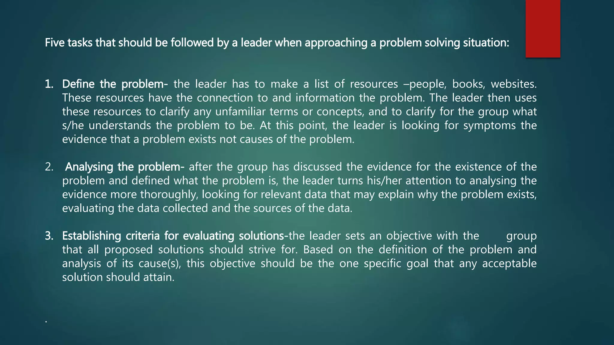 Five tasks that should be followed by a leader when approaching a problem solving situation:
1. Define the problem- the leader has to make a list of resources –people, books, websites.
These resources have the connection to and information the problem. The leader then uses
these resources to clarify any unfamiliar terms or concepts, and to clarify for the group what
s/he understands the problem to be. At this point, the leader is looking for symptoms the
evidence that a problem exists not causes of the problem.
2. Analysing the problem- after the group has discussed the evidence for the existence of the
problem and defined what the problem is, the leader turns his/her attention to analysing the
evidence more thoroughly, looking for relevant data that may explain why the problem exists,
evaluating the data collected and the sources of the data.
3. Establishing criteria for evaluating solutions-the leader sets an objective with the group
that all proposed solutions should strive for. Based on the definition of the problem and
analysis of its cause(s), this objective should be the one specific goal that any acceptable
solution should attain.
.
 