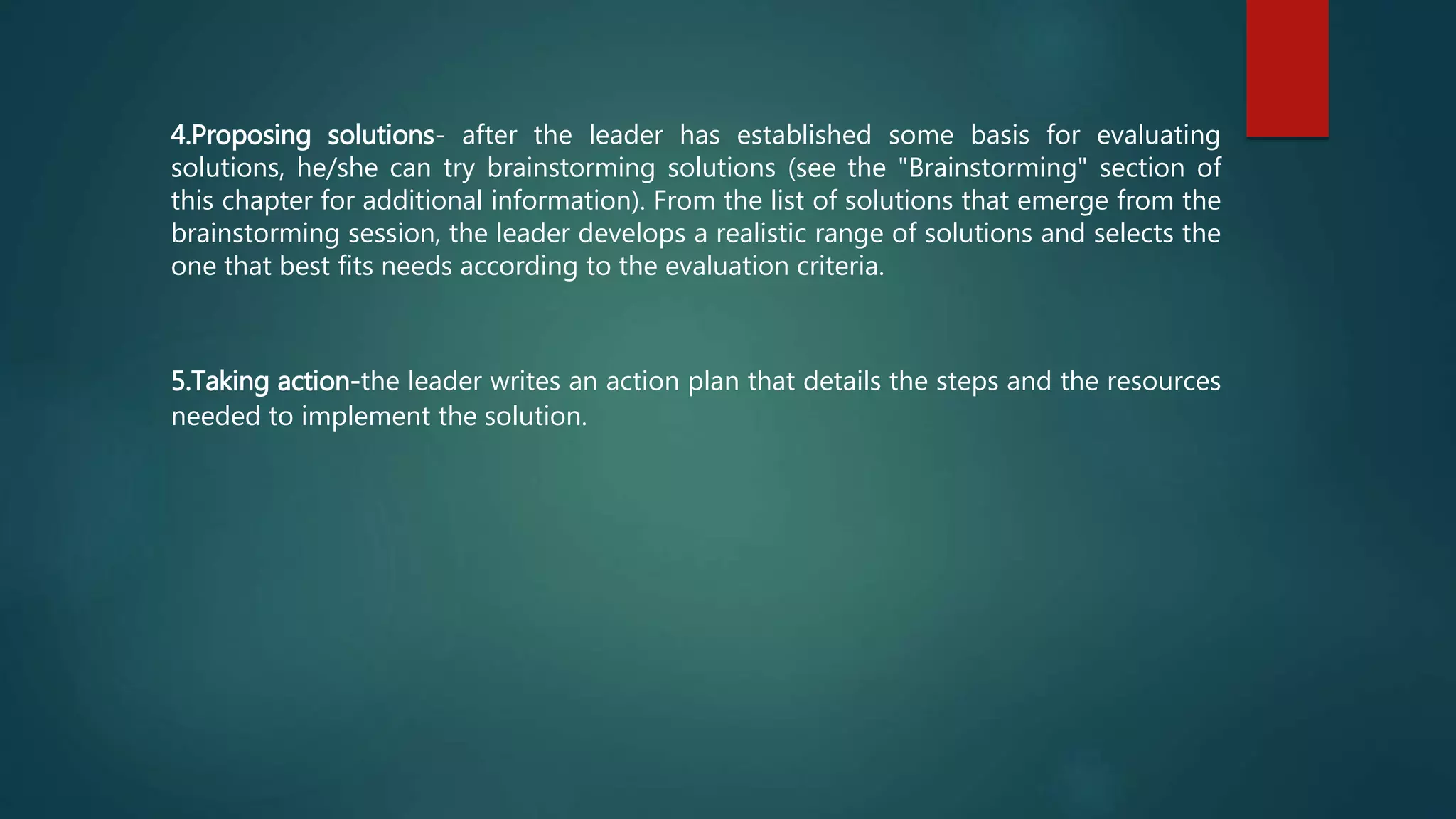 4.Proposing solutions- after the leader has established some basis for evaluating
solutions, he/she can try brainstorming solutions (see the "Brainstorming" section of
this chapter for additional information). From the list of solutions that emerge from the
brainstorming session, the leader develops a realistic range of solutions and selects the
one that best fits needs according to the evaluation criteria.
5.Taking action-the leader writes an action plan that details the steps and the resources
needed to implement the solution.
 