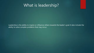 What is leadership?
Leadership is the ability to inspire or influence others towards the leader's goal. It also include the
ability to solve complex problems that may occur.
 