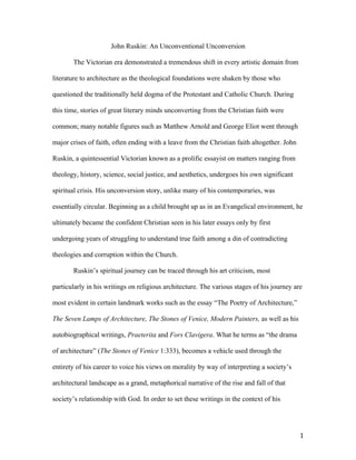   1	
  
John Ruskin: An Unconventional Unconversion
The Victorian era demonstrated a tremendous shift in every artistic domain from
literature to architecture as the theological foundations were shaken by those who
questioned the traditionally held dogma of the Protestant and Catholic Church. During
this time, stories of great literary minds unconverting from the Christian faith were
common; many notable figures such as Matthew Arnold and George Eliot went through
major crises of faith, often ending with a leave from the Christian faith altogether. John
Ruskin, a quintessential Victorian known as a prolific essayist on matters ranging from
theology, history, science, social justice, and aesthetics, undergoes his own significant
spiritual crisis. His unconversion story, unlike many of his contemporaries, was
essentially circular. Beginning as a child brought up as in an Evangelical environment, he
ultimately became the confident Christian seen in his later essays only by first
undergoing years of struggling to understand true faith among a din of contradicting
theologies and corruption within the Church.
Ruskin’s spiritual journey can be traced through his art criticism, most
particularly in his writings on religious architecture. The various stages of his journey are
most evident in certain landmark works such as the essay “The Poetry of Architecture,”
The Seven Lamps of Architecture, The Stones of Venice, Modern Painters, as well as his
autobiographical writings, Praeterita and Fors Clavigera. What he terms as “the drama
of architecture” (The Stones of Venice 1:333), becomes a vehicle used through the
entirety of his career to voice his views on morality by way of interpreting a society’s
architectural landscape as a grand, metaphorical narrative of the rise and fall of that
society’s relationship with God. In order to set these writings in the context of his
 