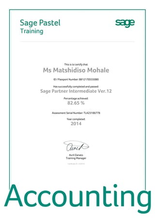 This is to certify that
Ms Matshidiso Mohale
ID / Passport Number: 8812170555080
Has successfully completed and passed:
Sage Partner Intermediate Ver.12
Percentage achieved:
82.65 %
Assessment Serial Number: TLA23186778
Year completed:
2014
Avril Zanato
Training Manager
Certificate ID: C40918
 