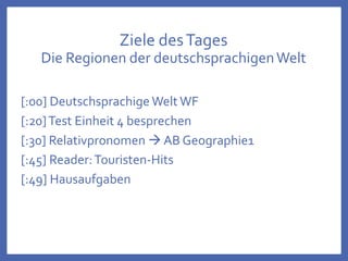 Ziele desTages
Die Regionen der deutschsprachigenWelt
[:00] Deutschsprachige Welt WF
[:20]Test Einheit 4 besprechen
[:30] Relativpronomen  AB Geographie1
[:45] Reader:Touristen-Hits
[:49] Hausaufgaben
 