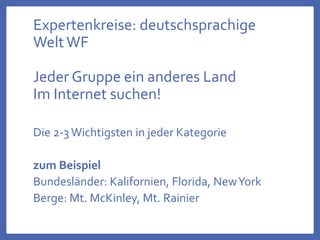 Expertenkreise: deutschsprachige
WeltWF
Jeder Gruppe ein anderes Land
Im Internet suchen!
Die 2-3Wichtigsten in jeder Kategorie
zum Beispiel
Bundesländer: Kalifornien, Florida, NewYork
Berge: Mt. McKinley, Mt. Rainier
 