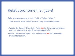 Relativpronomen, S. 327-8
Relative pronoun means „that” “which” “who” “whom”.
“Dass” means “that” only if you can’t say “which/who/whom”
• Was ist die Donau? Das ist der Fluss, der im Schwarzwald beginnt
und durch Wien bis an das Schwarze Meer fließt.
• Was ist der Schwarzwald? Das ist einWald, der im Südwesten
Deutschlands liegt.
 