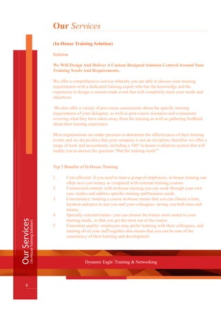 Our Services
(In-House Training Solution)
Solution
We Will Design And Deliver A Custom Designed Solution Centred Around Your
Training Needs And Requirements.
We offer a comprehensive service whereby you are able to discuss your training
requirements with a dedicated training expert who has the knowledge and the
experience to design a custom made event that will completely meet your needs and
objectives.
We also offer a variety of pre-course assessments about the specific training
requirements of your delegates, as well as post-course resources and evaluations
covering what they have taken away from the training as well as gathering feedback
about their training experience.
Most organisations are under pressure to determine the effectiveness of their training
events and we are positive that your company is not an exception; therefore we offer a
range of tools and assessments, including a 360° in-house evaluation system that will
enable you to answer the question “Did the training work?”
Top 5 Benefits of In-House Training
1.	 Cost-efficient: if you need to train a group of employees, in-house training can 	
	 often save you money as compared with external training courses.
2.	 Customized content: with in-house training you can work through your own 	
	 case studies and address specific training and business needs.
3.	 Convenience: running a course in-house means that you can choose a time, 	
	 location and pace to suit you and your colleagues, saving you both time and 	
	 money.
4.	 Specially selected trainer: you can choose the trainer most suited to your
	 training needs, so that you get the most out of the course.
5.	 Consistent quality: employees may prefer learning with their colleagues, and 	
	 training all of your staff together also means that you can be sure of the
	 consistency of their learning and development.
OurServices
8
Dynamic Eagle Training & Networking
(In-HouseTrainingSolution)
 