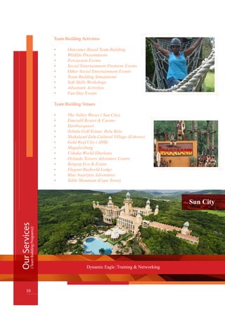 Sun City
Team Building Activities
•	 Outcomes Based Team Building
•	 Wildlife Presentations
•	 Percussion Events
•	 Social Entertainment Premiere Events
•	 Other Social Entertainment Events
•	 Team Building Simulations
•	 Soft Skills Workshops
•	 Adventure Activities
•	 Fun Day Events
Team Building Venues
•	 The Valley Waves ( Sun City)
•	 Emerald Resort & Casino
•	 Hartbeespoort
•	 Zebula Golf Estate, Bela Bela
•	 Shakaland Zulu Cultural Village (Eshowe)
•	 Gold Reef City ( JHB)
•	 Magaliesburg
•	 Ushaka World (Durban)
•	 Orlando Towers Adventure Centre
	 Bergsig Eco & Estate•	
      Elegant Bushveld Lodge•	
	 Blue Naartjies Adventures•	
	 Table Mountain (Cape Town)•	
OurServices
10
Dynamic Eagle Training & Networking
(TeamBuildingPrograms))
 