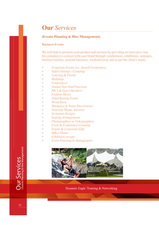 OurServices
11
Dynamic Eagle Training & Networking
(EventsPlanning&HireManagement)
Our Services
(Events Planning & Hire Management)
Business Events
We will help to promote your product and services by providing an innovative way
for customers to connect with your brand through: conferences, exhibitions, seminars,
business lunches, yearend functions, weekend-away and as per the client’s needs.
•	 Corporate Events (i.e. Award Ceremonies)
•	 Safari Outings / Camping
•	 Catering & Florist
•	 Weddings
•	 Conferences
•	 Annual Year End Functions
•	 MC’s & Guest Speakers
•	 Fashion Shows
•	 Fund Raising Events
•	 Hired Deco
•	 Marquees & Venue Decorations
•	 Function Theme Advisory
•	 Invitation Designs
•	 Seating Arrangements
•	 Photographers or Videographers
•	 Event & Conference Cleaning
•	 Events & Corporate Gifts
•	 Office Plants
•	 Exhibition set-ups
•	 Event Planning & Management
 