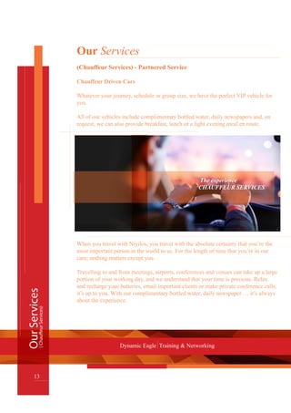 OurServices
13
Dynamic Eagle Training & Networking
(ChauffeurServices)
Our Services
(Chauffeur Services) - Partnered Service
Chauffeur Driven Cars
Whatever your journey, schedule or group size, we have the perfect VIP vehicle for
you.
All of our vehicles include complimentary bottled water, daily newspapers and, on
request, we can also provide breakfast, lunch or a light evening meal en route.
							 The experience
						 CHAUFFEUR SERVICES
When you travel with Ntyilos, you travel with the absolute certainty that you’re the
most important person in the world to us. For the length of time that you’re in our
care; nothing matters except you.
Travelling to and from meetings, airports, conferences and venues can take up a large
portion of your working day, and we understand that your time is precious. Relax
and recharge your batteries, email important clients or make private conference calls;
it’s up to you. With our complimentary bottled water, daily newspaper … it’s always
about the experience.
 