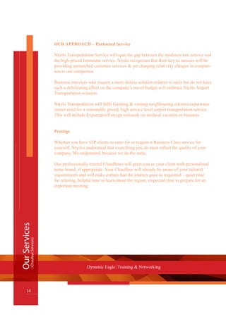 OUR APPROACH – Partnered Service
Ntyilo Transportation Service will span the gap between the mediocre taxi service and
the high-priced limousine service. Ntyilo recognizes that their key to success will be
providing unmatched customer services & yet charging relatively cheaper in compari-
son to our competitor.
Business travelers who require a more deluxe solution relative to taxis but do not have
such a debilitating effect on the company’s travel budget will embrace Ntyilo Airport
Transportation solution.
Ntyilo Transportation will fulfil Gauteng & visiting neighbouring citizens/expatriates
unmet need for a reasonably priced, high service level airport transportation service.
This will include Expatriates/Foreign nationals on medical vacation or business.
Prestige
Whether you have VIP clients to cater for or require a Business Class service for
yourself; Ntyilos understand that everything you do must reflect the quality of your
company. We understand, because we do the same.
Our professionally trained Chauffeurs will greet you or your client with personalised
name board, if appropriate. Your Chauffeur will already be aware of your tailored
requirements and will make certain that the journey goes as requested – quiet time
for relaxing, helpful time to learn about the region, respected time to prepare for an
important meeting.
OurServices
14
Dynamic Eagle Training & Networking
(ChaufeurServices)
 