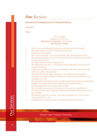 OurServices
15
Dynamic Eagle Training & Networking
(Security&CleaningServices)
Our Services
(Security & Cleaning Services) - Partnered Service
Zwonaka
Why?
We really care!
Always at Your Service!
Dedicated & Committed to Serving You ….……
Our Rainbow Nation
•	 Our services are performed with professionalism, pride and honour!
•	 One-stop service contact for all client requirements;
•	 Experience and expertise;
•	 Our word is our bond – we will not condone any sub-standard services!
•	 We will do everything in our power to provide lower rates but not to provide 	
	 lower quality services
•	 We understand our clients’ requirements
•	 We will go the extra mile – the client is always right and to be served with 		
	 respect and honour
•	 Clients receive effective services in accordance with their requirements but 	
	 with our expertise and guidance
•	 Zwonaka will not just take on business – we will provide site surveys,
	 management meetings and provide input for client requirements prior to any
	 acceptance of a site.
•	 Zwonaka personnel employment is strictly based on the expertise, qualification 	
	 and previous employment track record of any personnel member
•	 Training and education is a must with Zwonaka
•	 On site training is on-going with reports to the client on a regular basis
•	 Zwonaka provide input, suggestions and recommendations for the services to 	
	 be provided;
•	 Zwonaka provide 24/7 services – carrying out regular site visits on senior
	 management level; and
•	 Zwonaka place a high premium on discipline, integrity and loyalty.
 