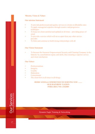 OurServices
17
Dynamic Eagle Training & Networking
(Security&CleaningServices)
Mission, Vision & Values
Our mission Statement
•	 To provide professional and quality services to clients at affordable rates
•	 To apply managerial expertise through creative and progressive
	 techniques
•	 To keep our client satisfied and updated at all times – providing peace of 	 	
	 mind
•	 To provide a service which will set us apart from any other service
	 provider
•	 To form and continue to build strong relationships with all
Our Vision Statement
•	 To become the foremost Empowerment Security and Cleaning Company in the 	
	 Industry by consolidation equity and skills, thus ensuring a superior service 	
	 and client satisfaction
Our Values
•	 Professionalism
•	 Integrity
•	 Loyalty
•	 Dedication
•	 Commitment
•	 The client first at all times in all things
DEDICATED & COMMITTED TO SERVING YOU ........
OUR RAINBOW NATION
PSIRA REG NO: 2342085
 