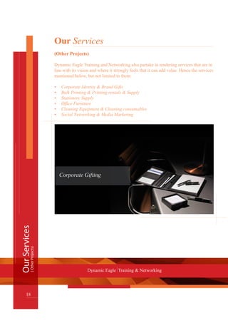 Our Services
(Other Projects)
Dynamic Eagle Training and Networking also partake in tendering services that are in
line with its vision and where it strongly feels that it can add value. Hence the services
mentioned below, but not limited to them:
Corporate Identity & Brand Gifts•	
Bulk Printing & Printing rentals & Supply•	
Stationery Supply•	
Office Furniture•	
Cleaning Equipment & Cleaning consumables•	
Social Networking & Media Marketing•	
OurServices
18
Dynamic Eagle Training & Networking
(OtherProjects)
Corporate Gifting
 