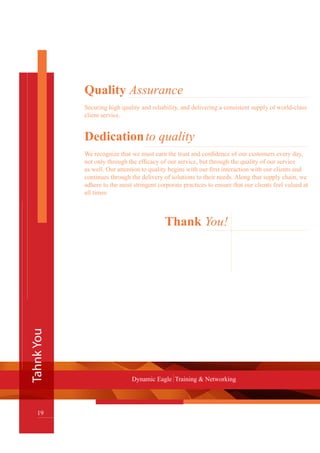 TahnkYou
19
Dynamic Eagle Training & Networking
Quality Assurance
Securing high quality and reliability, and delivering a consistent supply of world-class
client service.
Dedicationto quality
We recognize that we must earn the trust and confidence of our customers every day,
not only through the efficacy of our service, but through the quality of our service
as well. Our attention to quality begins with our first interaction with our clients and
continues through the delivery of solutions to their needs. Along that supply chain, we
adhere to the most stringent corporate practices to ensure that our clients feel valued at
all times.
Thank You!
 