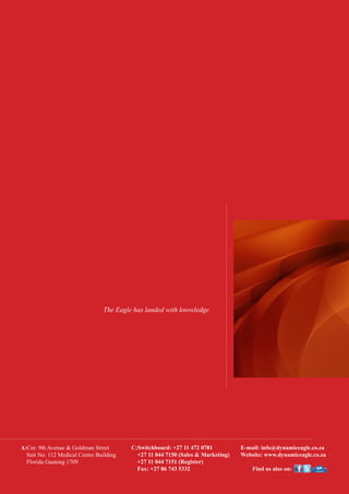 The Eagle has landed with knowledge
A:Cnr. 9th Avenue & Goldman Street
Suit No. 112 Medical Centre Building
    Florida Gauteng 1709
C:Switchboard: +27 11 472 0781
+27 11 044 7150 (Sales & Marketing)
+27 11 044 7151 (Register)
Fax: +27 86 743 5332
E-mail: info@dynamiceagle.co.za
Website: www.dynamiceagle.co.za
Find us also on:
 