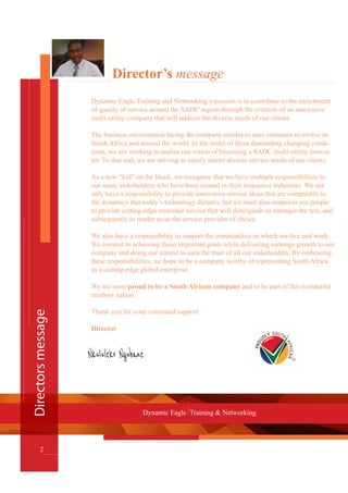 Director’s message
Dynamic Eagle Training and Networking’s mission is to contribute to the enrichment
of quality of service around the SADC region through the creation of an innovative
multi-utility company that will address the diverse needs of our clients.
The business environment facing the company similar to ours continues to evolve in
South Africa and around the world. In the midst of these demanding changing condi-
tions, we are working to realize our vision of becoming a SADC multi-utility innova-
tor. To that end, we are striving to satisfy unmet diverse service needs of our clients.
As a new “kid” on the block, we recognize that we have multiple responsibilities to
our many stakeholders who have been around in their respective industries. We not
only have a responsibility to provide innovative service ideas that are compatible to
the dynamics that today’s technology dictates, but we must also empower our people
to provide cutting-edge customer service that will distinguish us amongst the rest, and
subsequently to render us as the service provider of choice.
We also have a responsibility to support the communities in which we live and work.
We commit to achieving these important goals while delivering earnings growth to our
company and doing our utmost to earn the trust of all our stakeholders. By embracing
these responsibilities, we hope to be a company worthy of representing South Africa
as a cutting-edge global enterprise.
We are most proud to be a South African company and to be part of this wonderful
rainbow nation.
Thank you for your continued support
Director
Directorsmessage
2
Dynamic Eagle Training & Networking
 