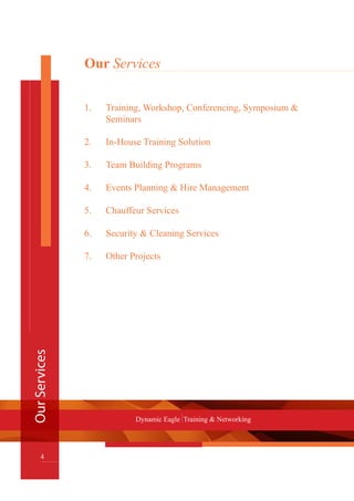 Our Services
1.	 Training, Workshop, Conferencing, Symposium &
	 Seminars
2.	 In-House Training Solution
3.	 Team Building Programs
4.	 Events Planning & Hire Management
5.	 Chauffeur Services
6.	 Security & Cleaning Services
7.	 Other Projects
OurServices
4
Dynamic Eagle Training & Networking
 