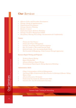 Our Services
Effective Policy and Procedure Development•	
Strategy, Design & Implementation•	
Organisational Development•	
Strategic Business Planning•	
Business Contract•	
Employment Equity Relations Workshop•	
Strategic Facilities Management (SFM)•	
Disciplinary Hearing Proceedings, Documentation & Confidentiality•	
Finance
•	 Finance for Non Finance
•	 Finance for Project Management
•	 Forensic Accounting and Fraud Investigation
•	 How To Conduct A Successful Internal Audit
•	 Debit & Credits: How Accounting Really Works
•	 The Essentials Of Budgeting: From Creation Through Application
Business Report Writing and Proposals
•	 Technical Report Writing
•	 Report Writing Skill
•	 Advanced Business Report Writing
•	 Environmental Reporting for Mining Operation Workshop
Administrative Skills
•	 Filing, Correspondence & Record Management
•	 2nd Annual Office Professional & Best Practice In Meeting & Minutes Taking 	
	 Master-Class
•	 Advanced Executive PA Summit
•	 Professional Secretarial & Administration Skill
•	 Executive PA –For PA’s & Executive Secretary
OurServices
6
Dynamic Eagle Training & Networking
(Training,Workshop,Conferencing,Symposium&Seminars)
 