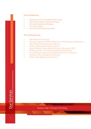 Sales and Marketing
•    	 Strategies for IT and Technical Professionals
•	 Successful Telephone Selling Techniques
•	 Advanced Negotiation Strategies
•	 Successful Selling
•	 Successful Importing & Exporting
Mine and Engineering
•	 Mine Machine Productivity
•	 Statistical Analysis & Method Validation for Microbiological Laboratories
•	 Africa Woman In Engineering Conference
•	 Forensic Engineering & Failure Analysis
•	 High & Medium Voltage Testing Procedures Masterclass 2012
•	 Earthing Systems For Utilities And Industrial Distribution
•	 Urban Renewal and Sustainable Human Settlements Conference
•	 Healthcare Waste Management Workshop
•	 Disaster Risk Management Conference
OurServices
7
Dynamic Eagle Training & Networking
(Training,Workshop,Conferencing,Symposium&Seminars)
 