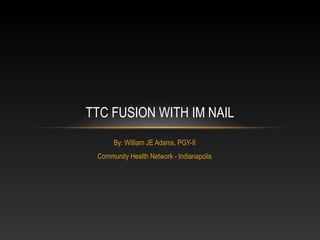 By: William JE Adams, PGY-II
Community Health Network - Indianapolis
TTC FUSION WITH IM NAIL
 