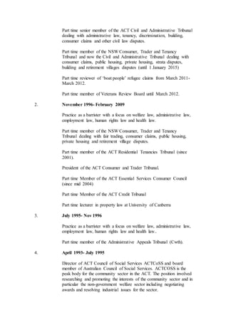 Part time senior member of the ACT Civil and Administrative Tribunal
dealing with administrative law, tenancy, discrimination, building,
consumer claims and other civil law disputes.
Part time member of the NSW Consumer, Trader and Tenancy
Tribunal and now the Civil and Administrative Tribunal dealing with
consumer claims, public housing, private housing, strata disputes,
building and retirement villages disputes (until 1 January 2015)
Part time reviewer of ‘boat people’ refugee claims from March 2011-
March 2012.
Part time member of Veterans Review Board until March 2012.
2. November 1996- February 2009
Practice as a barrister with a focus on welfare law, administrative law,
employment law, human rights law and health law.
Part time member of the NSW Consumer, Trader and Tenancy
Tribunal dealing with fair trading, consumer claims, public housing,
private housing and retirement village disputes.
Part time member of the ACT Residential Tenancies Tribunal (since
2001).
President of the ACT Consumer and Trader Tribunal.
Part time Member of the ACT Essential Services Consumer Council
(since mid 2004)
Part time Member of the ACT Credit Tribunal
Part time lecturer in property law at University of Canberra
3. July 1995- Nov 1996
Practice as a barrister with a focus on welfare law, administrative law,
employment law, human rights law and health law..
Part time member of the Administrative Appeals Tribunal (Cwth).
4. April 1993- July 1995
Director of ACT Council of Social Services ACTCoSS and board
member of Australian Council of Social Services. ACTCOSS is the
peak body for the community sector in the ACT. The position involved
researching and promoting the interests of the community sector and in
particular the non-government welfare sector including negotiating
awards and resolving industrial issues for the sector.
 