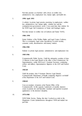 Part time practice as a barrister with a focus on welfare law,
administrative law, employment law, human rights and health law.
5. 1990- April 1993
A solicitor in private legal practice practicing in employment, welfare
law, administrative law, human rights, criminal law and the
community/non-government sector. I was a part time duty solicitor for
the NSW Legal Aid Commission in Tumut and Gundagai region.
Part time lecturer in welfare law at Canberra and Tumut TAFEs.
6. 1988- 1990
Senior Solicitor of the Welfare Rights and Legal Centre, Canberra.
This is a community legal centre specialising in social security,
consumer credit, discrimination and tenancy matters.
7. 1986-1988
Solicitor in private legal practice- administrative and employment law.
8. 1985-1986
Commonwealth Public Service. I held the substantive position of class
11 Director in the Legal Branch in the office of the Commissioner for
Superannuation, acting SES Level 1 Assistant Secretary, conducting
civilian and military superannuation litigation in the AAT and Federal
Court.
8. 1983-85
I held the position class 9 Assistant Director Legal Branch,
Commonwealth Department of Health conducting litigation on behalf
of the Department in the AAT and Federal Court.
9. 1980-83
I was an examiner of patents at the Patents Office of the
Commonwealth. In this capacity I undertook a 6 months intensive
course in patents law and thereafter examined and reported on patent
applications in the electrical discipline.
10. 1975-1980
NSW Public Service. During this time I worked as a clerk in the
Magistrates Courts Administration throughout NSW and studied law
part time.
 