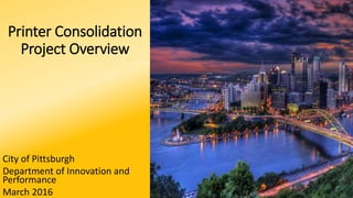 Printer Consolidation
Project Overview
City of Pittsburgh
Department of Innovation and
Performance
March 2016
 