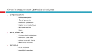 Adverse Consequences of Obstructive Sleep Apnea
 CARDIOPULMONARY
• Nocturnal arrhythmia
• Diurnal hypertension
• Pulmonary hypertension
• Right or left ventricular failure
• Myocardial infarction
• Stroke
 NEUROBEHAVIORAL
• Excessive daytime sleepiness
• Diminished quality of life
• Adverse personality change
• Motor vehicle accidents
 METABOLIC
• Insulin resistance
• Altered lipid metabolism
 