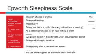 Epworth Sleepiness Scale
Most
appropriate
number for each
situation
0 = would never
doze
1 = slight chance of
dozing
2 = moderate
chance of dozing
3 = high chance of
dozing
Situation Chance of Dozing (0-3)
Sitting and reading _____
Watching TV _____
Sitting, inactive in a public place (e.g. a theatre or a meeting) __
As a passenger in a car for an hour without a break
_____
Lying down to rest in the afternoon when circumstances permit
Sitting and talking to someone
_____
Sitting quietly after a lunch without alcohol
_____
In a car, while stopped for a few minutes in the traffic
 
