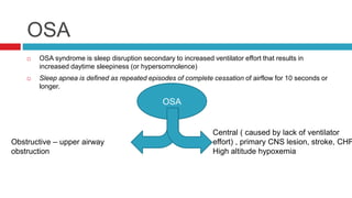 OSA
 OSA syndrome is sleep disruption secondary to increased ventilator effort that results in
increased daytime sleepiness (or hypersomnolence)
 Sleep apnea is defined as repeated episodes of complete cessation of airflow for 10 seconds or
longer.
OSA
Obstructive – upper airway
obstruction
Central ( caused by lack of ventilator
effort) , primary CNS lesion, stroke, CHF
High altitude hypoxemia
 