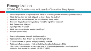 Recognization
STOP-BANG Questionnaire to Screen for Obstructive Sleep Apnea
 Snore: Do you snore loudly (louder than talking or loud enough to be heard through closed doors)?
 Tired: Do you often feel tired, fatigued, or sleepy during the daytime?
 Observed: Has anyone observed you stop breathing during sleep?
 Pressure: Do you have or are you being treated for high blood pressure?
 BMI: Greater than 35 kg/m2?
 Age: Age older 50 years?
 Neck: Neck circumference greater than 40 cm?
 Gender: Gender male?
 One point assigned for each positive question.
 Total score less than three = low probability for OSA.
 Total score three or greater = high probability for OSA.
 Total score five or greater = high probability of moderate to severe OSA.
From Chung F, Subramanyam R, Liao P, et al: High STOP-BANG score indicates a high probability of
obstructive sleep apnoea. Br J Anaesth 108:768–775, 2012.
 