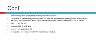 Cont’
 After the sleep study is completed, the sleep technologist scores it.
 The number of apneas and hypopneas per hour of sleep are reported as an apnea-hypopnea index (AHI) or
respiratory disturbance index (RDI). The AASM has operationally defined the severity of OSA as follows:
 mild, AHI 5 to 15;
 moderate, AHI 15 to 30; and
 severe, AHI greater than 30.
 AHI less than 5 is considered within the normal range for adults.
 