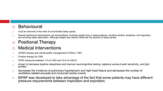  Behavioural
 must be informed of the risks of uncontrolled sleep apnea.
 Several behavioral interventions can be beneficial, including weight loss in obese patients; avoiding alcohol, sedatives, and hypnotics;
and avoiding sleep deprivation. Although weight loss clearly influences the severity of sleep apnea,
 Positional Therapy
 Medical Interventions
 (CPAP) therapy was introducedfor management of OSA in 1981.
 Firstline therapy for OSA
 CPAP pressures between 7.5 cm H2O and 12.5 cm H2O.6
 shown to decrease daytime sleepiness and improve neurocognitive testing, vigilance scores,insulin sensitivity, and lipid
profiles
 decreases the incidence of pulmonary hypertension and right heart failure and decreases the number of
ventilation-related arousals and nocturnal cardiac events
 BiPAP was developed to take advantage of the fact that some patients may have different
pressure requirements between inspiration and expiration.
 