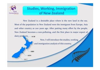 New Zealand is a desirable place where is the new land in the sea.
Most of the population in New Zealand were the immigrant from Europe, Asia
and other country as 200 years ago. After putting many effort by the people,
New Zealand becomes a non-polluting, and the first place in major export of
dairy products.
Now, I will introduce the studies, working
and immigration analysis of this country.
 