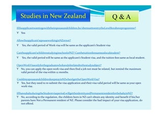 Q & A
Iftheapplicantwanttogowiththeirspouseandchildren,he/shemusttoentrytheLevel8oraboveprogramme?
Y Yes
Allowtheapplicant’sspouseworkinginNZornot?
Y Yes, the valid period of Work visa will be same as the applicant’s Student visa
Cantheapplicant’schildrenstudyinginschoolofNZ? Canthetuitionfeessameaslocalstudent?
Y Yes, the valid period will be same as the applicant’s Student visa, and the tuition fees same as local student.
OpenWorkVisaonlyforthegraduatewhohaveJobrelatedtothestudysubject?
Y No, you can apply the open work visa and then find a job not must be related, but remind the maximum
valid period of the visa within 12 months.
CouldmyspouseandchildrenkeepstayinNZwhenIgettheOpenWorkVisa?
Y Yes, but they need to re-submit the visa application and their visa valid period will be same as your open
work visa.
IfIhaveababyduringtheStudentvisaperiod,willgettheidentityandPermanentresidentforthebabyinNZ?
Y No, according to the regulation, the children born in NZ can’t obtain any identity and benefit if his/her
parents have Not a Permanent resident of NZ. Please consider the bad impact of your visa application, do
not offend.
 