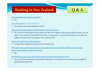 Q & A
Jobmustrelatedtotheprogrammesubject?
Y No.
Extending period for "open work visa"?
Y No renewal, and must be departure of NZ.
Ifmyjobrelatedtostudysubject,couldIchangetheothervisacategory?
Y Yes, if your job matching the study subject and also have employer letter and tax bill documents, you can
apply to stay and get the Essential Work Visa(1-2 year period) or 2-year period Residence Visa after your
application approved by Immigration New Zealand (INZ).
HowtoretainmyPermanentResidentVisa?
Y Living in New Zealand not less than total 186 days a year.
IftheapplicantlivinginNZwithout186daysayear,buthis/herspouseandchildrenfulfilledtherequirement
period,isitpossibletorenewtheresidentvisa?
Y No.
IfI’mfulfiltherequirement,couldImaketheapplicationforPermanentResidentVisa?
Y Yes, provide the employment and income certification, no criminal record, and then you can apply for
permanent Resident Visa.
 
