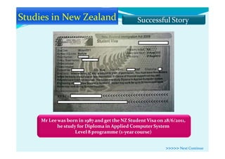 Successful Story
Mr Lee was born in 1987 and get the NZ Student Visa on 28/6/2011,
he study for Diploma in Applied Computer System
Level 8 programme (1-year course)
>>>>> Next Continue
 