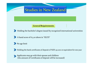 General Requirements
Holding the bachelor's degree issued by recognized international universities
A band score of 6.5 or above in "IELTS"
No age limit
Holding the bank certificates of deposit of NZD 40,000 or equivalent for one year
Applicants may go with their spouse and children
(the amount of Certificates of deposit will be increased)
 