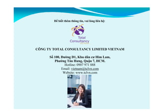 Để biết thêm thông tin, vui lòng liên hệ:
CÔNG TY TOTAL CONSULTANCY LIMITED VIETNAM
Số 100, Đường D1, Khu dân cư Him Lam,
Phường Tân Hưng, Quận 7, HCM.
Hotline: 0907 971 888
Email: vietnam@tclvn.com
Website: www.tclvn.com
 